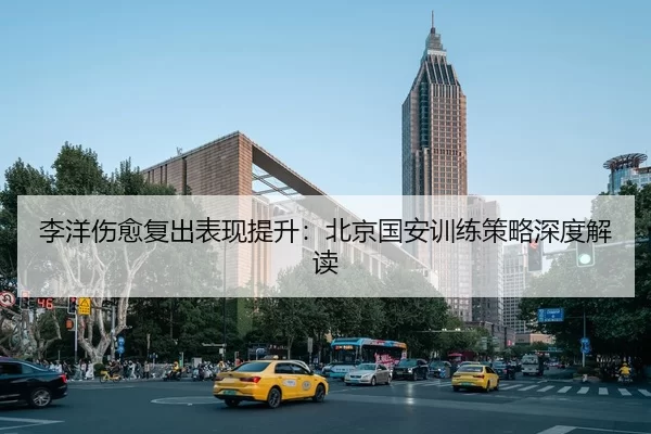 李洋伤愈复出表现提升：北京国安训练策略深度解读