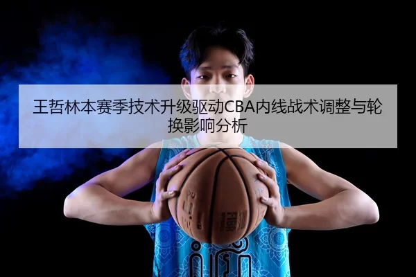 王哲林本赛季技术升级驱动CBA内线战术调整与轮换影响分析